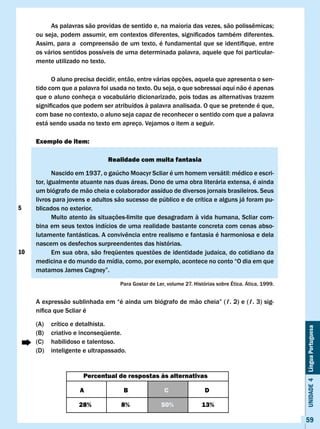 As	palavras	são	providas	de	sentido	e,	na	maioria	das	vezes,	são	polissêmicas;	
     ou	seja,	podem	assumir,	em	contextos	diferentes,	significados	também	diferentes.	
     Assim,	para	a		compreensão	de	um	texto,	é	fundamental	que	se	identifique,	entre	
     os vários sentidos possíveis de uma determinada palavra, aquele que foi particular-
     mente utilizado no texto.

           O aluno precisa decidir, então, entre várias opções, aquela que apresenta o sen-
     tido com que a palavra foi usada no texto. Ou seja, o que sobressai aqui não é apenas
     que o aluno conheça o vocabulário dicionarizado, pois todas as alternativas trazem
     significados	que	podem	ser	atribuídos	à	palavra	analisada.	O	que	se	pretende	é	que,	
     com base no contexto, o aluno seja capaz de reconhecer o sentido com que a palavra
     está sendo usada no texto em apreço. vejamos o item a seguir.

     Exemplo de item:

                               Realidade com muita fantasia

     	      Nascido	em	1937,	o	gaúcho	Moacyr	Scliar	é	um	homem	versátil:	médico	e	escri-
     tor, igualmente atuante nas duas áreas. Dono de uma obra literária extensa, é ainda
     um biógrafo de mão cheia e colaborador assíduo de diversos jornais brasileiros. Seus
     livros para jovens e adultos são sucesso de público e de crítica e alguns já foram pu-
5    blicados no exterior.
            Muito atento às situações-limite que desagradam à vida humana, Scliar com-
     bina em seus textos indícios de uma realidade bastante concreta com cenas abso-
     lutamente	fantásticas.	A	convivência	entre	realismo	e	fantasia	é	harmoniosa	e	dela	
     nascem os desfechos surpreendentes das histórias.
10          Em sua obra, são freqüentes questões de identidade judaica, do cotidiano da
     medicina e do mundo da mídia, como, por exemplo, acontece no conto “O dia em que
     matamos	James	Cagney”.

                                   Para Gostar de Ler, volume 27. Histórias sobre Ética. Ática, 1999.


     A	expressão	sublinhada	em	“é	ainda	um	biógrafo	de	mão	cheia”	(ℓ.	2)	e	(ℓ.	3)	sig-
     nifica	que	Scliar	é

     (A)   crítico e detalhista.
                                                                                                        Unidade 4 Língua Portuguesa


     (B)   criativo e inconseqüente.
     (C)   habilidoso e talentoso.
     (D)   inteligente e ultrapassado.


                      Percentual de respostas às alternativas

                     A               B               c                 D

                     28%            8%              50%               13%

                                                                                                        59
 