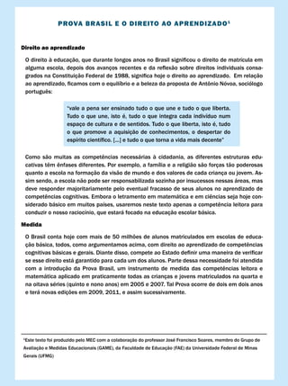 PROvA BRASIl E O DIREITO AO APRENDIzADO 1


Direito ao aprendizado

    O	direito	à	educação,	que	durante	longos	anos	no	Brasil	significou	o	direito	de	matrícula	em	
    alguma	 escola,	 depois	 dos	 avanços	 recentes	 e	 da	 reflexão	 sobre	 direitos	 individuais	consa-
    grados	na	Constituição	Federal	de	1988,	significa	hoje	o	direito	ao	aprendizado.		Em	relação	
    ao	aprendizado,	ficamos	com	o	equilíbrio	e	a	beleza	da	proposta	de	Antônio	Nóvoa,	sociólogo	
    português:	

                      “vale a pena ser ensinado tudo o que une e tudo o que liberta.
                      Tudo o que une, isto é, tudo o que integra cada indivíduo num
                      espaço de cultura e de sentidos. Tudo o que liberta, isto é, tudo
                      o que promove a aquisição de conhecimentos, o despertar do
                      espírito	científico.	[...]	e	tudo	o	que	torna	a	vida	mais	decente”

    Como	 são	 muitas	 as	 competências	 necessárias	 à	 cidadania,	 as	 diferentes	 estruturas	 edu-
    cativas	têm	ênfases	diferentes.	Por	exemplo,	a	família	e	a	religião	são	forças	tão	poderosas	
    quanto a escola na formação da visão de mundo e dos valores de cada criança ou jovem. As-
    sim sendo, a escola não pode ser responsabilizada sozinha por insucessos nessas áreas, mas
    deve responder majoritariamente pelo eventual fracasso de seus alunos no aprendizado de
    competências	cognitivas.	Embora	o	letramento	em	matemática	e	em	ciências	seja	hoje	con-
    siderado	básico	em	muitos	países,	usaremos	neste	texto	apenas	a	competência	leitora	para	
    conduzir o nosso raciocínio, que estará focado na educação escolar básica.

Medida

    O Brasil conta hoje com mais de 50 milhões de alunos matriculados em escolas de educa-
    ção	básica,	todos,	como	argumentamos	acima,	com	direito	ao	aprendizado	de	competências			
    cognitivas	básicas	e	gerais.	Diante	disso,	compete	ao	Estado	definir	uma	maneira	de	verificar	
    se esse direito está garantido para cada um dos alunos. Parte dessa necessidade foi atendida
    com	 a	 introdução	 da	 Prova	 Brasil,	 um	 instrumento	 de	 medida	 das	 competências	 leitora	 e	
    matemática aplicado em praticamente todas as crianças e jovens matriculados na quarta e
    na oitava séries (quinto e nono anos) em 2005 e 2007. Tal Prova ocorre de dois em dois anos
    e terá novas edições em 2009, 2011, e assim sucessivamente.




1
    Este	texto	foi	produzido	pelo	MEC	com	a	colaboração	do	professor	José	Francisco	Soares,	membro	do	Grupo	de	
Avaliação e Medidas Educacionais (GAME), da Faculdade de Educação (FAE) da Universidade Federal de Minas
Gerais (UFMG)
 