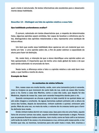 qual o texto é estruturado. Os textos informativos são excelentes para o desenvolvi-
     mento dessa habilidade.




     Descritor 14 – Distinguir um fato da opinião relativa a esse fato

     Que habilidade pretendemos avaliar?

           É comum, sobretudo em textos dissertativos que, a respeito de determinados
     fatos,	algumas	opiniões	sejam	emitidas.	Ser	capaz	de	localizar	a	referência	aos	fa-
     tos, distinguindo-a das opiniões relacionadas a eles, representa uma condição de
     leitura	eficaz.	

          Um item que avalie essa habilidade deve apoiar-se em um material que con-
     tenha	um	fato		e	uma	opinião	sobre	ele,	a	fim	de	poder	estimar	a	capacidade	do	
     aluno para fazer tal distinção.

     	    Há,	neste	item,	a	intenção	de	que	o	aluno	identifique	uma	opinião	sobre	um	
     fato apresentado. É importante que ele tenha uma visão global do texto e do que
     está sendo solicitado no enunciado do item.

          Neste texto, a diferença entre o fato e a opinião relativa a ele está bem mar-
     cada, o que facilita a tarefa do aluno.

     Exemplo de item:


                              As enchentes de minha infância

           Sim, nossa casa era muito bonita, verde, com uma tamareira junto à varanda,
     mas eu invejava os que moravam do outro lado da rua, onde as casas dão fundos
     para o rio. Como a casa dos Martins, como a casa dos Leão, que depois foi dos
     Medeiros, depois de nossa tia, casa com varanda fresquinha dando para o rio.
5          Quando começavam as chuvas a gente ia toda manhã lá no quintal deles ver
     até onde chegara a enchente. As águas barrentas subiam primeiro até a altura da
                                                                                               Unidade 4 Língua Portuguesa


     cerca dos fundos, depois às bananeiras, vinham subindo o quintal, entravam pelo
     porão. Mais de uma vez, no meio da noite, o volume do rio cresceu tanto que a famí-
     lia defronte teve medo.
10         Então vinham todos dormir em nossa casa. Isso para nós era uma festa, aquela
     faina de arrumar camas nas salas, aquela intimidade improvisada e alegre. Parecia
     que	as	pessoas	ficavam	todas	contentes,	riam	muito;	como	se	fazia	café	e	se	tomava	
     café tarde da noite! E às vezes o rio atravessava a rua, entrava pelo nosso porão, e me
     lembro que nós, os meninos, torcíamos para ele subir mais e mais. Sim, éramos a


                                                                                               65
 
