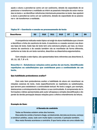 ajuda	o	aluno	a	perceber-se	como	um	ser	autônomo,	dotado	da	capacidade	de	se	
posicionar e transformar a realidade ao inferir as possíveis intenções do autor marca-
das	no	texto	e		ao	identificar	referências	intertextuais	presentes	no	texto.	Isso	ajudará	
o	aluno	a	perceber-se	como	um	ser	autônomo,	dotado	da	capacidade	de	se	posicio-
nar e de transformar a realidade.




Tópico Iv – coerência e coesão no processamento do texto

Descritores                 D2         D10      D11        D15       D7        D8            D9


	     A	competência	indicada	neste	tópico	vai	exigir	do	aluno	habilidades	que	o	levem	
a	identificar	a	linha	de	coerência	do	texto.	A	coerência	e	a	coesão	ocorrem	nos	diver-
sos tipos de texto. Cada tipo de texto tem uma estrutura própria, por isso, os meca-
nismos	 de	 coerência	 e	 de	 coesão	 também	 vão	 se	 manifestar	 de	 forma	 diferente,	
conforme se trate de um texto narrativo, descritivo ou dissertativo-argumentativo.

     Com relação a este tópico, são apresentados itens referentes aos descritores 2,
10, 11, 15, 7, 8 e 9.

Descritor 2 – Estabelecer relações entre partes de um texto, identificando
repetições ou substituições que contribuem para a continuidade de um
texto.

Que habilidade pretendemos avaliar?

     Com este item pretendemos avaliar a habilidade do aluno em reconhecer as
relações	 coesivas	 do	 texto,	 mais	 especificamente	 as	 repetições	 ou	 substituições,	
que servem para estabelecer a continuidade textual. No texto a seguir, por exemplo,
destacamos o entrelaçamento das idéias e a sua continuidade. A compreensão de in-
formações	e	idéias	apresentadas	pelo	autor	ultrapassa	a	simples	decodificação	e	de-
pende da devida percepção dessas relações para o efetivo entendimento da leitura.                 Unidade 4 Língua Portuguesa




Exemplo de item:

                                 A floresta do contrário

	    Todas	as	florestas	existem	antes	dos	homens.
     Elas estão lá e então o homem chega, vai destruindo, derruba as árvores, começa
a construir prédios, casas, tudo com muito tijolo e concreto. E poluição também.
	    Mas	nesta	floresta	aconteceu	o	contrário.	O	que	havia	antes	era	uma	cidade	dos	


                                                                                                  77
 
