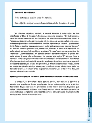A floresta do contrário

	     Todas	as	florestas	existem	antes	dos	homens.

      Elas estão lá e então o homem chega, vai destruindo, derruba as árvores.




      No contexto lingüístico anterior, a palavra feminina e plural capaz de dar
significado	 a	 “Elas”	 é	 “florestas”.	 Portanto,	 a	 resposta	 correta	 é	 “C”.	 Efetivamente,	
56%	dos	alunos	assinalaram	essa	resposta.	As	demais	alternativas	eram	“flores”	e	
“casas”,	ambas	marcadas	por	menos	de	1%	dos	alunos,	o	que	se	explica	pela	ausên-
cia	dessas	palavras	no	contexto	em	que	aparece	o	pronome;	e	“árvores”,	que	recebeu	
31%.	Pode-se	explicar	essa	porcentagem	maior	pela	presença	da	palavra	“árvores”	
na	mesma	linha	do	pronome	que,	nesse	caso,	buscaria	à	frente	sua	referência,	ou	
pelo	 fato	 de	 ser	 possível	 considerar	 a	 palavra	 “árvores”	 com	 o	 mesmo	 sentido	 de	
“florestas”.	Quem	respondeu	“D”	pensou	(embora	corretamente)	que	o	que	se	der-
ruba	são	as	árvores,	não	as	florestas.		No	caso	da	alternativa	“D”,	se	essa	fosse	a	
resposta correta, lingüisticamente ocorreria um caso de prolepse em que o anafórico
(Elas) vem antes do referente (árvores). Os resultados deste item mostram o quanto é
necessário focalizar, no estudo dos pronomes, a dimensão semântica, ou seja, como
os	pronomes	não	têm	sentido	próprio,	sua	ocorrência	obriga	o	leitor,	para	poder	in-
terpretar	o	texto,	a	localizar”	entre	os	possíveis	referentes,	no	texto	ou	fora	dele,	um	
sentido adequado ao contexto.

Que sugestões podem ser dadas para melhor desenvolver essa habilidade?

     O professor, ao trabalhar o texto com os alunos, deve levá-los a perceber a
relação	que	as	palavras,	frases	e	parágrafos	de	um	texto	mantêm	entre	si.	Os	tex-
tos	verbais	de	gêneros	variados	prestam-se	a	esse	tipo	de	exercício.	Sugere-se	que	
sejam trabalhadas nos textos as relações de sentido que se estabelecem entre os
enunciados que compõem o texto, fazendo com que a interpretação de um elemento
                                                                                                    Unidade 4 Língua Portuguesa

qualquer seja dependente da do outro.




                                                                                                    79
 