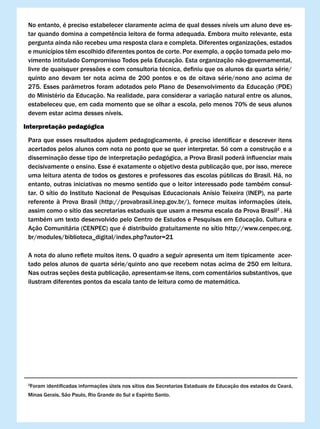 No entanto, é preciso estabelecer claramente acima de qual desses níveis um aluno deve es-
 tar	quando	domina	a	competência	leitora	de	forma	adequada.	Embora	muito	relevante,	esta	
 pergunta ainda não recebeu uma resposta clara e completa. Diferentes organizações, estados
 e	municípios	têm	escolhido	diferentes	pontos	de	corte.	Por	exemplo,	a	opção	tomada	pelo	mo-
 vimento intitulado Compromisso Todos pela Educação. Esta organização não-governamental,
 livre	de	quaisquer	pressões	e	com	consultoria	técnica,	definiu	que	os	alunos	da	quarta	série/
 quinto ano devam ter nota acima de 200 pontos e os de oitava série/nono ano acima de
 275. Esses parâmetros foram adotados pelo Plano de Desenvolvimento da Educação (PDE)
 do Ministério da Educação. Na realidade, para considerar a variação natural entre os alunos,
 estabeleceu que, em cada momento que se olhar a escola, pelo menos 70% de seus alunos
 devem estar acima desses níveis.

Interpretação pedagógica

 Para	que	esses	resultados	ajudem	pedagogicamente,	é	preciso	identificar	e	descrever	itens	
 acertados pelos alunos com nota no ponto que se quer interpretar. Só com a construção e a
 disseminação	desse	tipo	de	interpretação	pedagógica,	a	Prova	Brasil	poderá	influenciar	mais	
 decisivamente o ensino. Esse é exatamente o objetivo desta publicação que, por isso, merece
 uma leitura atenta de todos os gestores e professores das escolas públicas do Brasil. Há, no
 entanto, outras iniciativas no mesmo sentido que o leitor interessado pode também consul-
 tar. O sítio do Instituto Nacional de Pesquisas Educacionais Anísio Teixeira (INEP), na parte
 referente	 à	 Prova	 Brasil	 (http://provabrasil.inep.gov.br/),	 fornece	 muitas	 informações	 úteis,	
 assim como o sítio das secretarias estaduais que usam a mesma escala da Prova Brasil2 . Há
 também um texto desenvolvido pelo Centro de Estudos e Pesquisas em Educação, Cultura e
 Ação	Comunitária	(CENPEC)	que	é	distribuído	gratuitamente	no	sítio	http://www.cenpec.org.
 br/modules/biblioteca_digital/index.php?autor=21

 A	nota	do	aluno	reflete	muitos	itens.	O	quadro	a	seguir	apresenta	um	item	tipicamente		acer-
 tado pelos alunos de quarta série/quinto ano que recebem notas acima de 250 em leitura.
 Nas outras seções desta publicação, apresentam-se itens, com comentários substantivos, que
 ilustram diferentes pontos da escala tanto de leitura como de matemática.




 2
     Foram	identificadas	informações	úteis	nos	sítios	das	Secretarias	Estaduais	de	Educação	dos	estados	do	Ceará,	
 Minas Gerais, São Paulo, Rio Grande do Sul e Espírito Santo.
 