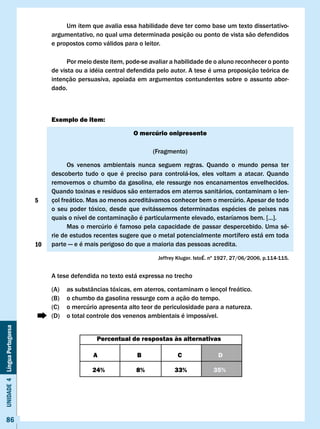 Um item que avalia essa habilidade deve ter como base um texto dissertativo-
                                   argumentativo, no qual uma determinada posição ou ponto de vista são defendidos
                                   e propostos como válidos para o leitor.

                                         Por meio deste item, pode-se avaliar a habilidade de o aluno reconhecer o ponto
                                   de vista ou a idéia central defendida pelo autor. A tese é uma proposição teórica de
                                   intenção persuasiva, apoiada em argumentos contundentes sobre o assunto abor-
                                   dado.



                                   Exemplo de item:

                                                                O mercúrio onipresente

                                                                       (Fragmento)

                                         Os venenos ambientais nunca seguem regras. Quando o mundo pensa ter
                                   descoberto tudo o que é preciso para controlá-los, eles voltam a atacar. Quando
                                   removemos o chumbo da gasolina, ele ressurge nos encanamentos envelhecidos.
                                   Quando toxinas e resíduos são enterrados em aterros sanitários, contaminam o len-
                              5    çol freático. Mas ao menos acreditávamos conhecer bem o mercúrio. Apesar de todo
                                   o seu poder tóxico, desde que evitássemos determinadas espécies de peixes nas
                                   quais	o	nível	de	contaminação	é	particularmente	elevado,	estaríamos	bem.	[...].
                                         Mas o mercúrio é famoso pela capacidade de passar despercebido. Uma sé-
                                   rie de estudos recentes sugere que o metal potencialmente mortífero está em toda
                              10   parte — e é mais perigoso do que a maioria das pessoas acredita.

                                                                         Jeffrey	Kluger.	IstoÉ.	nº	1927,	27/06/2006,	p.114-115.


                                   A tese defendida no texto está expressa no trecho

                                   (A)   as substâncias tóxicas, em aterros, contaminam o lençol freático.
                                   (B)   o chumbo da gasolina ressurge com a ação do tempo.
                                   (C)   o mercúrio apresenta alto teor de periculosidade para a natureza.
                                   (D)   o total controle dos venenos ambientais é impossível.
Unidade 4 Língua Portuguesa




                                                   Percentual de respostas às alternativas

                                                  A              B               c               D

                                                  24%            8%            33%             35%




     86
 