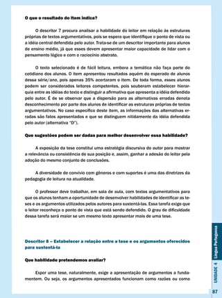 O que o resultado do item indica?

      O descritor 7 procura analisar a habilidade do leitor em relação às estruturas
próprias	de	textos	argumentativos,	pois	se	espera	que	identifique	o	ponto	de	vista	ou	
a idéia central defendida pelo autor. Trata-se de um descritor importante para alunos
de ensino médio, já que esses devem apresentar maior capacidade de lidar com o
pensamento lógico e com o raciocínio abstrato.

      O texto selecionado é de fácil leitura, embora a temática não faça parte do
cotidiano dos alunos. O item apresentou resultados aquém do esperado de alunos
dessa série/ano, pois apenas 35% acertaram o item. De toda forma, esses alunos
podem ser considerados leitores competentes, pois souberam estabelecer hierar-
quia	entre	as	idéias	do	texto	e	distinguir	a	afirmativa	que	apresenta	a	idéia	defendida	
pelo autor. É de se observar que a dispersão para as alternativas erradas denota
desconhecimento	por	parte	dos	alunos	de	identificar	as	estruturas	próprias	de	textos	
argumentativos.	No	caso	específico	deste	item,	as	informações	das	alternativas	er-
radas são fatos apresentados e que se distinguem nitidamente da idéia defendida
pelo	autor	(alternativa	“D”).

Que sugestões podem ser dadas para melhor desenvolver essa habilidade?

      A exposição da tese constitui uma estratégia discursiva do autor para mostrar
a	relevância	ou	consistência	de	sua	posição	e,	assim,	ganhar	a	adesão	do	leitor	pela	
adoção do mesmo conjunto de conclusões.

	   A	diversidade	de	convívio	com	gêneros	e	com	suportes	é	uma	das	diretrizes	da	
pedagogia de leitura na atualidade.

      O professor deve trabalhar, em sala de aula, com textos argumentativos para
que	os	alunos	tenham	a	oportunidade	de	desenvolver	habilidades	de	identificar	as	te-
ses e os argumentos utilizados pelos autores para sustentá-las. Essa tarefa exige que
o	leitor	reconheça	o	ponto	de	vista	que	está	sendo	defendido.	O	grau	de	dificuldade	
dessa tarefa será maior se um mesmo texto apresentar mais de uma tese.                     Unidade 4 Língua Portuguesa




Descritor 8 – Estabelecer a relação entre a tese e os argumentos oferecidos
para sustentá-la

Que habilidade pretendemos avaliar?

    Expor uma tese, naturalmente, exige a apresentação de argumentos a funda-
mentem. Ou seja, os argumentos apresentados funcionam como razões ou como

                                                                                           87
 