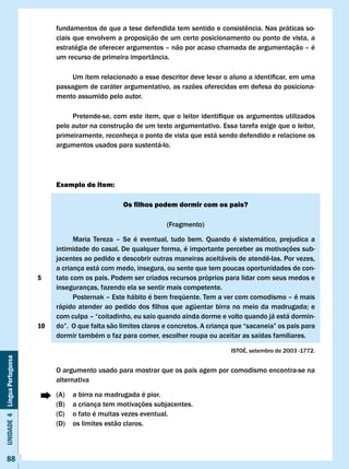 fundamentos	de	que	a	tese	defendida	tem	sentido	e	consistência.	Nas	práticas	so-
                                   ciais que envolvem a proposição de um certo posicionamento ou ponto de vista, a
                                   estratégia de oferecer argumentos – não por acaso chamada de argumentação – é
                                   um recurso de primeira importância.

                                   	    Um	item	relacionado	a	esse	descritor	deve	levar	o	aluno	a	identificar,	em	uma	
                                   passagem de caráter argumentativo, as razões oferecidas em defesa do posiciona-
                                   mento assumido pelo autor.

                                   	    Pretende-se,	com	este	item,	que	o	leitor	identifique	os	argumentos	utilizados	
                                   pelo autor na construção de um texto argumentativo. Essa tarefa exige que o leitor,
                                   primeiramente, reconheça o ponto de vista que está sendo defendido e relacione os
                                   argumentos usados para sustentá-lo.




                                   Exemplo de item:

                                                         Os filhos podem dormir com os pais?

                                                                        (Fragmento)

                                         Maria Tereza – Se é eventual, tudo bem. Quando é sistemático, prejudica a
                                   intimidade do casal. De qualquer forma, é importante perceber as motivações sub-
                                   jacentes	ao	pedido	e	descobrir	outras	maneiras	aceitáveis	de	atendê-las.	Por	vezes,	
                                   a criança está com medo, insegura, ou sente que tem poucas oportunidades de con-
                              5    tato com os pais. Podem ser criados recursos próprios para lidar com seus medos e
                                   inseguranças, fazendo ela se sentir mais competente.
                                   	     Posternak	–	Este	hábito	é	bem	freqüente.	Tem	a	ver	com	comodismo	–	é	mais	
                                   rápido	atender	 ao	 pedido	 dos	 filhos	 que	 agüentar	 birra	no	 meio	 da	 madrugada;	e	
                                   com culpa – “coitadinho, eu saio quando ainda dorme e volto quando já está dormin-
                              10   do”.		O	que	falta	são	limites	claros	e	concretos.	A	criança	que	“sacaneia”	os	pais	para	
                                   dormir também o faz para comer, escolher roupa ou aceitar as saídas familiares.

                                                                                              ISTOÉ, setembro de 2003 -1772.
Unidade 4 Língua Portuguesa




                                   O argumento usado para mostrar que os pais agem por comodismo encontra-se na
                                   alternativa

                                   (A)   a birra na madrugada é pior.
                                   (B)   a criança tem motivações subjacentes.
                                   (C)   o fato é muitas vezes eventual.
                                   (D)   os limites estão claros.



     88
 