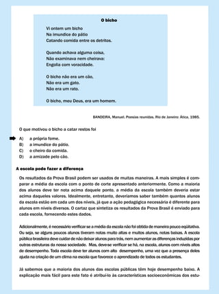 O bicho
                vi ontem um bicho
                Na imundice do pátio
                Catando comida entre os detritos.

                Quando achava alguma coisa,
                Não	examinava	nem	cheirava:
                Engolia com voracidade.

                O bicho não era um cão,
                Não era um gato.
                Não era um rato.

                O bicho, meu Deus, era um homem.


                                           BANDEIRA,	Manuel.	Poesias	reunidas.	Rio	de	Janeiro:	Ática,	1985.


 O que motivou o bicho a catar restos foi

 A)   a própria fome.
 B)   a imundice do pátio.
 C)   o cheiro da comida.
 D)   a amizade pelo cão.

A escola pode fazer a diferença

 Os resultados da Prova Brasil podem ser usados de muitas maneiras. A mais simples é com-
 parar a média da escola com o ponto de corte apresentado anteriormente. Como a maioria
 dos alunos deve ter nota acima daquele ponto, a média da escola também deveria estar
 acima daqueles valores. Idealmente, entretanto, deveríamos saber também quantos alunos
 da escola estão em cada um dos níveis, já que a ação pedagógica necessária é diferente para
 alunos em níveis diversos. O cartaz que sintetiza os resultados da Prova Brasil é enviado para
 cada escola, fornecendo estes dados.

 Adicionalmente,	é	necessário	verificar	se	a	média	da	escola	não	foi	obtida	de	maneira	pouco	eqüitativa.	
 Ou seja, se alguns poucos alunos tiveram notas muito altas e muitos alunos, notas baixas. A escola
 pública brasileira deve cuidar de não deixar alunos para trás, nem aumentar as diferenças induzidas por
 outras	estruturas	da	nossa	sociedade.		Mas,	deve-se	verificar	se	há,	na	escola,	alunos	com	níveis	altos	
 de desempenho. Toda escola deve ter alunos com alto desempenho, uma vez que a presença deles
 ajuda na criação de um clima na escola que favorece o aprendizado de todos os estudantes.

 Já	sabemos	que	a	maioria	dos	alunos	das	escolas	públicas	têm	hoje	desempenho	baixo.	A	
 explicação	mais	fácil	para	este	fato	é	atribuí-lo	às	características	socioeconômicas	dos	estu-
 