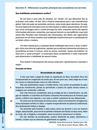 Descritor 9 – Diferenciar as partes principais das secundárias em um texto

                                   Que habilidade pretendemos avaliar?

                                   	     Se	 um	 texto	 é	 uma	 rede	 de	 relações,	 um	 “tecido”	 em	 que	 diferentes	 fios	 se	
                                   articulam,	nem	todos	“os	fios”	têm	a	mesma	importância	para	o	seu	entendimento	
                                   global. Tudo não pode ser percebido, portanto, como tendo igual relevância. Ou seja,
                                   há uma espécie de hierarquia entre as informações ou idéias apresentadas, de modo
                                   que umas convergem para o núcleo principal do texto, enquanto outras são apenas
                                   informações	adicionais,	acessórias,	que	apenas	ilustram	ou	exemplificam	o	que	está	
                                   sendo dito. Perceber essa hierarquia das informações, das idéias, dos argumentos
                                   presentes em um texto constitui uma habilidade fundamental para a constituição de
                                   um leitor crítico e maduro.

                                         Um item voltado para a avaliação dessa habilidade deve levar o aluno a distin-
                                   guir, entre uma série de segmentos, aqueles que constituem elementos principais ou
                                   secundários	do	texto.	É	comum,	entre	os	alunos,	confundir	“partes	secundárias”	do	
                                   texto	com	a	“parte	principal”.	A	construção	dessa	competência	é	muito	importante	
                                   para desenvolver a habilidade de resumir textos.

                                        Para ilustrar o desempenho dos alunos neste item, apresentamos o exemplo a
                                   seguir:

                                   Exemplo de item:

                                                                   Necessidade de alegria

                                   	    O	ator	que	fazia	o	papel	de	Cristo	no	espetáculo	de	Nova	Jerusalém	ficou	tão	
                                   compenetrado da magnitude da tarefa que, de ano para ano, mais exigia de si mes-
                                   mo, tanto na representação como na vida rotineira.
                                        Não que pretendesse copiar o modelo divino, mas sentia necessidade de aper-
                              5    feiçoar-se moralmente, jamais se permitindo a prática de ações menos nobres. E
                                   exagerou	em	contenção	e	silêncio.
                                        Sua vida tornou-se complicada, pois os amigos de bar o estranhavam, os cole-
                                   gas de trabalho no escritório da Empetur (Empresa Pernambucana de Turismo) pas-
                                   saram a olhá-lo com espanto, e em casa a mulher reclamava do seu alheamento.
Unidade 4 Língua Portuguesa




                              10        No sexto ano de encenação do drama sacro, estava irreconhecível. Emagrecera,
                                   tinha expressão sombria no olhar, e repetia maquinalmente as palavras tradicionais.
                                   Seu desempenho deixou a desejar.
                                   	    Foi	advertido	pela	Empetur	e	pela	crítica:	devia	ser	durante	o	ano	um	homem	
                                   alegre, descontraído, para tornar-se perfeito intérprete da Paixão na hora certa. Além
                              15   do	mais,	até	a	chegada	a	Jerusalém,	Jesus	era	jovial	e	costumava	ir	a	festas.
                                        Ele não atendeu às ponderações, acabou destituído do papel, abandonou a
                                   família, e dizem que se alimenta de gafanhotos no agreste.
                                                                              ANDRADE, Carlos Drummond de. Histórias para o Rei.
                                                                                         2ª	ed.	Rio	de	Janeiro:	Record,	1998.	p.	56.
     90
 