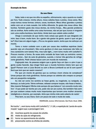 Exemplo de item:

                                          Eu sou clara

            Sabe, toda a vez que me olho no espelho, ultimamente, vejo o quanto eu mudei
     por	fora.	Tudo	cresceu:	minha	altura,	meus	cabelos	lisos	e	pretos,	meus	seios.	Meu	
     corpo	tomou	novas	formas:	cintura,	coxas,	bumbum.	Meus	olhos	(grandes	e	pretos)	
     estão com um ar mais ousado. Um brilho diferente. Eu gosto dos meus olhos. São
5    bonitos. Também gosto dos meus dentes, da minha franja... Meu grande problema
     são as orelhas. Acho orelha uma coisa horrorosa, não sei por que (nunca vi ninguém
     com uma orelha bonitona, bem-feita). Ainda bem que cabelo cobre orelha!
            Chego à conclusão de que tenho mais coisas que gosto do que desgosto em
     mim. Isso é bom, muito bom. Se a gente não gostar da gente, quem é que vai gos-
10   tar? (Ouvi isso em algum lugar...) Pra eu me gostar assim, tenho que me esforçar um
     monte.
            Tomo o maior cuidado com a pele por causa das malditas espinhas (babo
     quando vejo um chocolate!). Não como gordura (é claro que maionese não falta no
     meu sanduíche com batata frita, mas tudo light...) nem tomo muito refri (celulite!!!).
15   Procuro	manter	a	forma.	Às	vezes	sinto	vontade	de	fazer	tudo	ao	contrário:	comer,	
     comer,	comer...	Sair	da	aula	de	ginástica,	suando,	e	tomar	três	garrafas	de	refrige-
     rante geladinho. Pedir cheese bacon com um mundo de maionese.
            Engraçado isso. As pessoas exigem que a gente faça um tipo e o pior é que a
     gente acaba fazendo. Que droga! Será que o mundo feminino inteiro tem que ser
20   igual? Parecer com a Luíza Brunet ou com a Bruna Lombardi ou sei lá com quem?
     Será que tem que ser assim mesmo?
            Por que um monte de garotas que eu conheço vivem cheias de complexos?
     Umas porque são mais gordinhas. Outras porque os cabelos são crespos ou porque
     são um pouquinho narigudas.
25          Eu não sei como me sentiria se fosse gorda, ou magricela, ou nariguda, ou
     dentuça, ou tudo junto. Talvez sofresse, odiasse comprar roupas, não fosse a festas...
     Não mesmo! Bobagem! Minha mãe sempre diz que beleza é “um conceito muito rela-
     tivo”.	O	que	pode	ser	bonito	pra	uns,	pode	não	ser	pra	outros.	Ela	também	fala	sem-
     pre	que	existem	coisas	muito	mais	importantes	que	tornam	uma	mulher	atraente:	
30   inteligência	e	charme,	por	exemplo.	Acho	que	minha	mãe	está	coberta	de	razão!
            Pois bem, eu sou Clara. Com um pouco de tudo e muito de nada.
                                                                                                        Unidade 4 Língua Portuguesa


                                         RODRIGUES,	Juciara.	Difícil	decisão.	São	Paulo:	Atual,	1996.


     No	trecho	“...nem	tomo	muito	refri	(celulite!!!).”	(ℓ.14),	a	repetição	do	“ponto	de	excla-
     mação”	sugere	que	a	personagem	tem

     (A)   incerteza quanto às causas da celulite.
     (B)   medo da ação do refrigerante.
     (C)   horror ao aparecimento da celulite.
     (D)   preconceito contra os efeitos da celulite.

                                                                                                        95
 