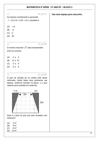 MATEMÁTICA 8ª SÉRIE / 9º ANO EF – BLOCO 2
13
11 IT_021517
Ao resolver corretamente a expressão
-1 - (-5).(-3) + (-4)3 : (-4), o resultado é
(A) –13.
(B) –2.
(C) 0.
(D) 30.
________________________________________
12 IT_023585
O número irracional 7 está compreendido
entre os números
(A) 2 e 3.
(B) 13 e 15.
(C) 3 e 4.
(D) 6 e 8.
________________________________________
13 IT_024367
O piso de entrada de um prédio está sendo
reformado. Serão feitas duas jardineiras nas
laterais, conforme indicado na figura, e o piso
restante será revestido em cerâmica.
Qual é a área do piso que será revestido com
cerâmica?
(A) 3 m2
(B) 6 m2
(C) 9 m2
(D) 12 m2
Use este espaço para rascunho.
 