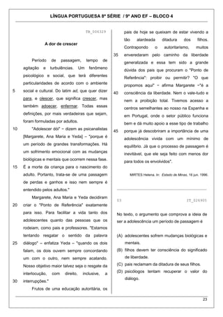 LÍNGUA PORTUGUESA 8ª SÉRIE / 9º ANO EF – BLOCO 4
23
TB_006329
A dor de crescer
5
10
15
20
25
30
Período de passagem, tempo de
agitação e turbulências. Um fenômeno
psicológico e social, que terá diferentes
particularidades de acordo com o ambiente
social e cultural. Do latim ad, que quer dizer
para, e olescer, que significa crescer, mas
também adoecer, enfermar. Todas essas
definições, por mais verdadeiras que sejam,
foram formuladas por adultos.
"Adolescer dói" − dizem as psicanalistas
[Margarete, Ana Maria e Yeda] – "porque é
um período de grandes transformações. Há
um sofrimento emocional com as mudanças
biológicas e mentais que ocorrem nessa fase.
É a morte da criança para o nascimento do
adulto. Portanto, trata-se de uma passagem
de perdas e ganhos e isso nem sempre é
entendido pelos adultos."
Margarete, Ana Maria e Yeda decidiram
criar o "Ponto de Referência" exatamente
para isso. Para facilitar a vida tanto dos
adolescentes quanto das pessoas que os
rodeiam, como pais e professores. "Estamos
tentando resgatar o sentido da palavra
diálogo" – enfatiza Yeda – "quando os dois
falam, os dois ouvem sempre concordando
um com o outro, nem sempre acatando.
Nosso objetivo maior talvez seja o resgate da
interlocução, com direito, inclusive, a
interrupções."
Frutos de uma educação autoritária, os
35
40
45
pais de hoje se queixam de estar vivendo a
tão alardeada ditadura dos filhos.
Contrapondo o autoritarismo, muitos
enveredaram pelo caminho da liberdade
generalizada e essa tem sido a grande
dúvida dos pais que procuram o "Ponto de
Referência": proibir ou permitir? "O que
propomos aqui" − afirma Margarete −"é a
consciência da liberdade. Nem o vale-tudo e
nem a proibição total. Tivemos acesso a
centros semelhantes ao nosso na Espanha e
em Portugal, onde o setor público funciona
bem e dá muito apoio a esse tipo de trabalho
porque já descobriram a importância de uma
adolescência vivida com um mínimo de
equilíbrio. Já que o processo de passagem é
inevitável, que ele seja feito com menos dor
para todos os envolvidos".
MIRTES Helena. In: Estado de Minas, 16 jun. 1996.
________________________________________
03 IT_026905
No texto, o argumento que comprova a ideia de
ser a adolescência um período de passagem é
(A) adolescentes sofrem mudanças biológicas e
mentais.
(B) filhos devem ter consciência do significado
de liberdade.
(C) pais reclamam da ditadura de seus filhos.
(D) psicólogos tentam recuperar o valor do
diálogo.
 