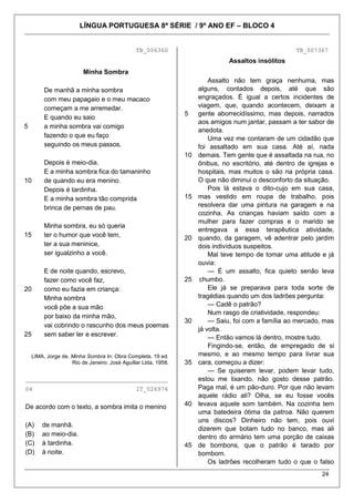 LÍNGUA PORTUGUESA 8ª SÉRIE / 9º ANO EF – BLOCO 4
24
TB_006360
5
10
15
20
25
Minha Sombra
De manhã a minha sombra
com meu papagaio e o meu macaco
começam a me arremedar.
E quando eu saio
a minha sombra vai comigo
fazendo o que eu faço
seguindo os meus passos.
Depois é meio-dia.
E a minha sombra fica do tamaninho
de quando eu era menino.
Depois é tardinha.
E a minha sombra tão comprida
brinca de pernas de pau.
Minha sombra, eu só queria
ter o humor que você tem,
ter a sua meninice,
ser igualzinho a você.
E de noite quando, escrevo,
fazer como você faz,
como eu fazia em criança:
Minha sombra
você põe a sua mão
por baixo da minha mão,
vai cobrindo o rascunho dos meus poemas
sem saber ler e escrever.
LIMA, Jorge de. Minha Sombra In: Obra Completa. 19 ed.
Rio de Janeiro: José Aguillar Ltda, 1958.
________________________________________
04 IT_026976
De acordo com o texto, a sombra imita o menino
(A) de manhã.
(B) ao meio-dia.
(C) à tardinha.
(D) à noite.
TB_007367
Assaltos insólitos
5
10
15
20
25
30
35
40
45
Assalto não tem graça nenhuma, mas
alguns, contados depois, até que são
engraçados. É igual a certos incidentes de
viagem, que, quando acontecem, deixam a
gente aborrecidíssimo, mas depois, narrados
aos amigos num jantar, passam a ter sabor de
anedota.
Uma vez me contaram de um cidadão que
foi assaltado em sua casa. Até aí, nada
demais. Tem gente que é assaltada na rua, no
ônibus, no escritório, até dentro de igrejas e
hospitais, mas muitos o são na própria casa.
O que não diminui o desconforto da situação.
Pois lá estava o dito-cujo em sua casa,
mas vestido em roupa de trabalho, pois
resolvera dar uma pintura na garagem e na
cozinha. As crianças haviam saído com a
mulher para fazer compras e o marido se
entregava a essa terapêutica atividade,
quando, da garagem, vê adentrar pelo jardim
dois indivíduos suspeitos.
Mal teve tempo de tomar uma atitude e já
ouvia:
— É um assalto, fica quieto senão leva
chumbo.
Ele já se preparava para toda sorte de
tragédias quando um dos ladrões pergunta:
— Cadê o patrão?
Num rasgo de criatividade, respondeu:
— Saiu, foi com a família ao mercado, mas
já volta.
— Então vamos lá dentro, mostre tudo.
Fingindo-se, então, de empregado de si
mesmo, e ao mesmo tempo para livrar sua
cara, começou a dizer:
— Se quiserem levar, podem levar tudo,
estou me lixando, não gosto desse patrão.
Paga mal, é um pão-duro. Por que não levam
aquele rádio ali? Olha, se eu fosse vocês
levava aquele som também. Na cozinha tem
uma batedeira ótima da patroa. Não querem
uns discos? Dinheiro não tem, pois ouvi
dizerem que botam tudo no banco, mas ali
dentro do armário tem uma porção de caixas
de bombons, que o patrão é tarado por
bombom.
Os ladrões recolheram tudo o que o falso
 
