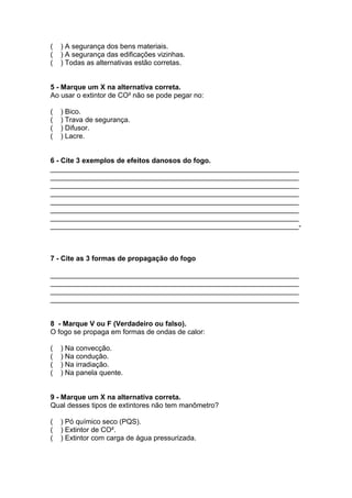 ( ) A segurança dos bens materiais.
( ) A segurança das edificações vizinhas.
( ) Todas as alternativas estão corretas.
5 - Marque um X na alternativa correta.
Ao usar o extintor de CO² não se pode pegar no:
( ) Bico.
( ) Trava de segurança.
( ) Difusor.
( ) Lacre.
6 - Cite 3 exemplos de efeitos danosos do fogo.
_______________________________________________________________
_______________________________________________________________
_______________________________________________________________
_______________________________________________________________
_______________________________________________________________
_______________________________________________________________
_______________________________________________________________
_______________________________________________________________-
7 - Cite as 3 formas de propagação do fogo
_______________________________________________________________
_______________________________________________________________
_______________________________________________________________
_______________________________________________________________
8 - Marque V ou F (Verdadeiro ou falso).
O fogo se propaga em formas de ondas de calor:
( ) Na convecção.
( ) Na condução.
( ) Na irradiação.
( ) Na panela quente.
9 - Marque um X na alternativa correta.
Qual desses tipos de extintores não tem manômetro?
( ) Pó químico seco (PQS).
( ) Extintor de CO².
( ) Extintor com carga de água pressurizada.
 
