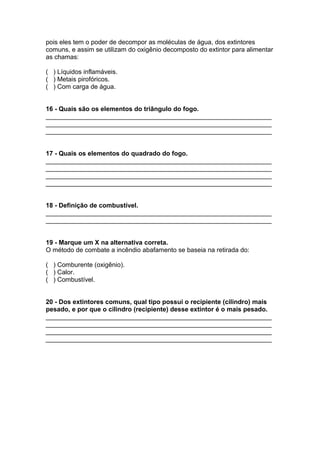 pois eles tem o poder de decompor as moléculas de água, dos extintores
comuns, e assim se utilizam do oxigênio decomposto do extintor para alimentar
as chamas:
( ) Líquidos inflamáveis.
( ) Metais pirofóricos.
( ) Com carga de água.
16 - Quais são os elementos do triângulo do fogo.
_______________________________________________________________
_______________________________________________________________
_______________________________________________________________
17 - Quais os elementos do quadrado do fogo.
_______________________________________________________________
_______________________________________________________________
_______________________________________________________________
_______________________________________________________________
18 - Definição de combustível.
_______________________________________________________________
_______________________________________________________________
19 - Marque um X na alternativa correta.
O método de combate a incêndio abafamento se baseia na retirada do:
( ) Comburente (oxigênio).
( ) Calor.
( ) Combustível.
20 - Dos extintores comuns, qual tipo possui o recipiente (cilindro) mais
pesado, e por que o cilindro (recipiente) desse extintor é o mais pesado.
_______________________________________________________________
_______________________________________________________________
_______________________________________________________________
_______________________________________________________________
 