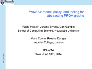 IPAW2014–P.Missier
ProvAbs: model, policy, and tooling for
abstracting PROV graphs
Paolo Missier, Jeremy Bryans, Carl Gamble
School of Computing Science, Newcastle University
Vasa Curcin, Roxana Danger
Imperial College, London
IPAW’14
Koln, June 10th, 2014
 
