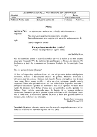 CENTRO DE EDUCAÇÃO PROFISSIONAL SEVERINO VIERA
Aluno(a):                                         Nº         Turno:
Turma:                     Data:                  Curso: Ensino Médio
Professor: Norma Sueli     Estagiária: Lorena Sá  II Unidade    Valor: 5,0


                                            Prova
   INSTRUÇÕES: Leia atentamente e assine a sua avaliação antes de começar a
   responder.
               Não rasure, pois questões rasuradas serão anuladas.
               Responda de caneta azul ou preta, pois não serão aceitas questões de
   lápis.
               Duração da prova: 2 horas

                          Por que homens não têm celulite?
                          (Porque eles engordam nos lugares certos)

                                                                         por Nathália Braga

   Não há escapatória contra os odiáveis furinhos: se você é mulher e não tem celulite,
   ainda terá. "Enquanto 99% das mulheres têm celulite após os 30 anos, no máximo 20%
   dos homens a têm", diz o presidente da Sociedade Brasileira de Dermatologia, Omar
   Lupi.

   Mas por que existe tanta diferença?

   Há duas razões para isso (nenhuma delas a ver com refrigerante). Ambas estão ligadas a
   hormônios. Celulite é basicamente excesso de gordura. Mulheres produzem o
   estrogênio, que faz com que retenham mais líquido. Assim, a variação de peso é maior
   (sem contar fatores como gravidez e início do ciclo menstrual, quando também
   engordam). Mas o principal motivo tem a ver com a distribuição de gordura no corpo. O
   estrogênio faz com que a gordura nas mulheres vá para coxas e glúteos. Por baixo dessa
   região, há músculos muito fortes. Quando eles são contraídos, a pele é puxada e os
   furinhos ficam visíveis, parecendo casca de laranja. Já os homens produzem
   testosterona, hormônio que faz a gordura ir para o abdômen - daí a barriga de chope.
   Para a sorte deles, a musculatura debaixo da pança é fraca. Eles podem contrair os
   músculos, mas os buracos não aparecem.
                                                                    Revista Super Interessante
                                                                       Edição 278 maio/2010


   Questão 1: Depois da leitura do texto acima, discorra sobre as principais características
   do tecido adiposo e sua importância para o ser vivo. (0.5)
 