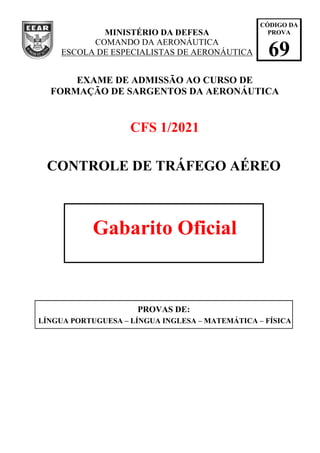 MINISTÉRIO DA DEFESA
COMANDO DA AERONÁUTICA
ESCOLA DE ESPECIALISTAS DE AERONÁUTICA
EXAME DE ADMISSÃO AO CURSO DE
FORMAÇÃO DE SARGENTOS DA AERONÁUTICA
CFS 1/2021
CONTROLE DE TRÁFEGO AÉREO
Gabarito Oficial
PROVAS DE:
LÍNGUA PORTUGUESA – LÍNGUA INGLESA – MATEMÁTICA – FÍSICA
CÓDIGO DA
PROVA
69
 
