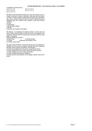 COLÉGIO GERAÇÃO 2001 – Ens Fundamental e Médio – Prova 2002/PM
A seqüência correta acima é:
a) V, V, V, V, V;                   b) F, F, V, F, V;
c) F, F, V, V, V;                   d) V, F, F, V, F;
e) V, V, V, F, V;

63) Maria costumeiramente deixava seu carro com Antônio, seu na-
morado, para que o mesmo o utilizasse. Após dois anos de relacio-
namento, o namoro terminou. Maria pediu a Antonio que devolvesse
seu veículo. Antonio disse que não iria devolver. Maria procurou a
delegacia para dar a noticia crime (“queixa”). Qual crime Antonio
cometeu?
a) Furto;
b) Estelionato;
c) Apropriação indébita;
d) Roubo;
e) Antonio não cometeu crime algum.

64) Marcelo, na madrugada de sábado, perdeu o circular para seu
bairro. Então, resolveu pegar um táxi para casa. Ao chegar em sua
residência, Marcelo disse ao taxista que não possuía dinheiro para
pagar o transporte.
Qual crime Marcelo cometeu?
a) Estelionato;                   b) Outras fraudes;
c) Fraude;             d) Marcelo não cometeu crime;
e) Fraude contra credor;

65) Jonas é filho de Pedro. Jonas furtou de seu pai uma máquina fo-
tográfica a fim de trocar por drogas. Cansada dos furtos praticados
pelo filho, Pedro resolveu representar criminalmente:
a) O fato não configura-se crime por ser Jonas filho de Pedro;
b) O fato configura-se crime, porém Jonas será isento de pena;
c) O fato configura-se crime e Jonas será preso;
d) Jonas somente será preso em flagrante;
e) Jonas somente será apenado, se for julgado culpado, pelo juiz de
direito;




F:19-02-10profsandrowebdocumentsProva CFS Interno PM 2002.doc                                       Pag 4
 