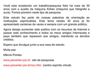 Você esta recebendo um trabalho/pesquisa feito há mais de 30 anos com o auxilio da máquina Kirlian (máquina que fotografa a aura). Fomos pioneiro neste tipo de pesquisa.  Este estudo faz parte de nossas palestras de orientação as instituições espiritualista. Este tema nestes 30 anos já foi apresentado centenas de vezes e sempre com um grande público.  Agora desejo aumentar este publico com os recursos da Internet e passar este conhecimento a todos os meus amigos internautas e peço também que repassem aos amigos, mantendo os devidos créditos. Espero que divulgue junto a sua casa de estudo. Muita paz Márcio Pontes  www.psicenter.psc.br   site de pesquisas www.psicenter.psc.br/cev.htm   (centro espírita virtual) 
