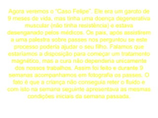 Agora veremos o “Caso Felipe”. Ele era um garoto de 9 meses de vida, mas tinha uma doença degenerativa muscular (não tinha resistência) e estava desenganado pelos médicos. Os pais, após assistirem a uma palestra sobre passes nos perguntou se este processo poderia ajudar o seu filho. Falamos que estaríamos a disposição para começar um tratamento magnético, mas a cura não dependeria unicamente dos nossos trabalhos. Assim foi feito e durante 9 semanas acompanhamos em fotografia os passes. O fato é que a criança não conseguia reter o fluido e com isto na semana seguinte apresentava as mesmas condições iniciais da semana passada. 