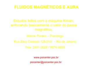 FLUIDOS MAGNÉTICOS E AURA Estudos feitos com a máquina Kirlian, enfocando basicamente o valor do passe magnético. Márcio Pontes – Psicólogo Rua Silva Cardoso 125/210  - Rio de Janeiro Tels: 2401-2628 / 9874-9650 www.psicenter.psc.br   [email_address]   
