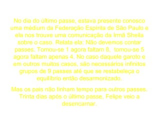 No dia do último passe, estava presente conosco uma médium da Federação Espírita de São Paulo e ela nos trouxe uma comunicação da Irmã Sheila sobre o caso. Relata ela: Não devemos contar passes. Tomou-se 1 agora faltam 8,  tomou-se 5 agora faltam apenas 4. No caso daquele garoto e em outros muitos casos, são necessários infinitos grupos de 9 passes até que se restabeleça o equilíbrio então desarmonizado. Mas os pais não tinham tempo para outros passes. Trinta dias após o último passe, Felipe veio a desencarnar. 