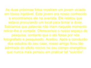 As duas próximas fotos mostram um jovem viciado em tóxico injetável. Este jovem era nosso conhecido e encontramos ele na avenida. Ele relatou que estava procurando um local para tomar a dose. Sabíamos que palavras não iriam naquele momento retirar-lhe a vontade. Oferecemos o nosso espaço de pesquisa, contanto que o ato fosse por nós fotografado e pesquisado. Aceitou. Após a conclusão dos estudos do seu caso, nosso amigo ficou tão admirado do efeito nocivo no seu campo energético que nunca mais pensou em praticar tal “suicídio”. 