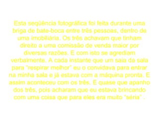 Esta seqüência fotográfica foi feita durante uma briga de bate-boca entre três pessoas, dentro de uma imobiliária. Os três achavam que tinham direito a uma comissão de venda maior por diversas razões. E com isto se agrediam verbalmente. A cada instante que um saia da sala para “respirar melhor” eu o convidava para entrar na minha sala e já estava com a máquina pronta. E assim aconteceu com os três. E quase que apanho dos três, pois acharam que eu estava brincando com uma coisa que para eles era muito “séria” . 