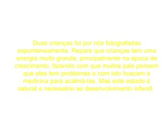 Duas crianças foi por nós fotografadas espontaneamente. Repare que crianças tem uma energia muito grande, principalmente na época de crescimento, fazendo com que muitos pais pensem que elas tem problemas e com isto buscam a medicina para acalmá-las. Mas este estado é natural e necessário ao desenvolvimento infantil.  