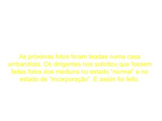 As próximas fotos foram tiradas numa casa umbandista. Os dirigentes nos solicitou que fossem feitas fotos dos médiuns no estado “normal” e no estado de “incorporação”. E assim foi feito. 