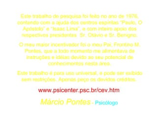 Este trabalho de pesquisa foi feito no ano de 1976, contando com a ajuda dos centros espíritas “Paulo, O Apóstolo” e “Isaac Lima”, e com inteiro apoio dos respectivos presidentes  Sr. Otávio e Sr. Benigno. O meu maior incentivador foi o meu Pai, Frontino M. Pontes, que a todo momento me alimentava de instruções e idéias devido ao seu potencial de conhecimentos nesta área. Este trabalho é para uso universal, e pode ser exibido sem restrições. Apenas peço os devidos créditos.  www.psicenter.psc.br/cev.htm   Márcio Pontes  -  Psicólogo   