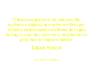 O fluido magnético é de natureza tão evidente e objetiva que pode ser visto por videntes atravessando em forma de língua de fogo a aura das pessoas e projetando-se para fora do corpo somático. Edgard Armond (Livro Passes e Radiações) 