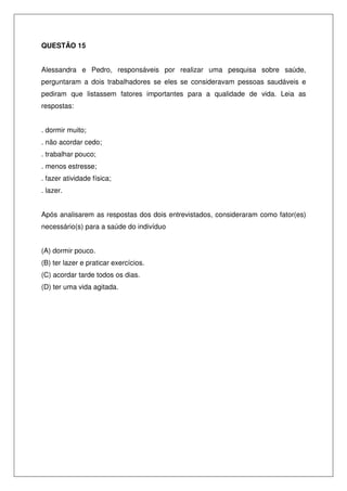 QUESTÃO 15
Alessandra e Pedro, responsáveis por realizar uma pesquisa sobre saúde,
perguntaram a dois trabalhadores se eles se consideravam pessoas saudáveis e
pediram que listassem fatores importantes para a qualidade de vida. Leia as
respostas:
. dormir muito;
. não acordar cedo;
. trabalhar pouco;
. menos estresse;
. fazer atividade física;
. lazer.
Após analisarem as respostas dos dois entrevistados, consideraram como fator(es)
necessário(s) para a saúde do indivíduo
(A) dormir pouco.
(B) ter lazer e praticar exercícios.
(C) acordar tarde todos os dias.
(D) ter uma vida agitada.
 