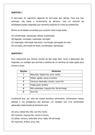 QUESTÃO 1
O bem-estar do organismo depende do bem-estar das células. Para que isso
aconteça, não basta o fornecimento de alimento, mas um conjunto de
atividades/funções integradas que mantenha estáveis os níveis de substâncias.
Dentre as atividades envolvidas que cumprem essa função estão
(A) coordenação, reprodução, defesa, sustentação.
(B) digestão, circulação, respiração, excreção.
(C) respiração, eliminação das fezes, imunização, percepção do meio.
(D) excreção, eliminação de fezes, coordenação, reprodução.
QUESTÃO 2
Num restaurante que oferece comida do tipo prato feito, havia à disposição dos
fregueses um cardápio que permitia a escolha de um alimento de cada opção para
compor o prato.
Opções Alimentos
1 Macarrão, batata frita, arroz, farofa
2 Alface, agrião, couve à mineira
3 Cenoura, beterraba, chuchu, couve flor
4 Feijão preto, lentilha
5 Bife acebolado, linguiça frita, filé de frango
6 Ovo frito
Lembrando que, por meio de nossas escolhas alimentares, melhoramos nossas
defesas e nos protegemos das doenças, um cardápio com uma combinação
adequada e balanceada de alimentos seria
(A) arroz, batata frita, bife, ovo frito, farofa.
(B) macarrão, linguiça frita, couve à mineira.
(C) alface, cenoura, beterraba, arroz, feijão, filé de frango.
(D) macarrão, lentilha, arroz, bife.
 