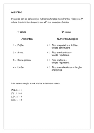 QUESTÃO 3
De acordo com os componentes nutricionais/funções dos nutrientes, relacione a 1ª
coluna, dos alimentos, de acordo com a 2ª, dos nutrientes e funções.
1ª coluna 2ª coluna
Alimentos Nutrientes/funções
1 - Feijão ( ) Rico em proteína e lipídio -
função construtora
2 - Arroz ( ) Rico em vitaminas –
função reguladora
3 - Carne picada ( ) Rico em ferro –
função reguladora
4 - Limão ( ) Rico em carboidratos – função
energética
Com base na relação acima, marque a alternativa correta:
(A) 2, 3, 4, 1.
(B) 1, 2, 3, 4.
(C) 4, 2, 1, 3.
(D) 3, 4, 1, 2.
 