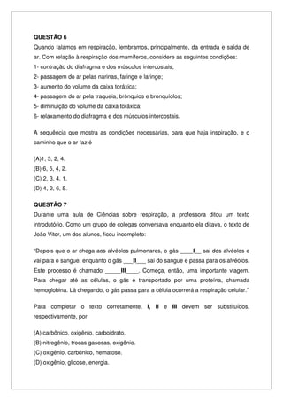 QUESTÃO 6
Quando falamos em respiração, lembramos, principalmente, da entrada e saída de
ar. Com relação à respiração dos mamíferos, considere as seguintes condições:
1- contração do diafragma e dos músculos intercostais;
2- passagem do ar pelas narinas, faringe e laringe;
3- aumento do volume da caixa toráxica;
4- passagem do ar pela traqueia, brônquios e bronquíolos;
5- diminuição do volume da caixa toráxica;
6- relaxamento do diafragma e dos músculos intercostais.
A sequência que mostra as condições necessárias, para que haja inspiração, e o
caminho que o ar faz é
(A)1, 3, 2, 4.
(B) 6, 5, 4, 2.
(C) 2, 3, 4, 1.
(D) 4, 2, 6, 5.
QUESTÃO 7
Durante uma aula de Ciências sobre respiração, a professora ditou um texto
introdutório. Como um grupo de colegas conversava enquanto ela ditava, o texto de
João Vitor, um dos alunos, ficou incompleto:
“Depois que o ar chega aos alvéolos pulmonares, o gás ____I__ sai dos alvéolos e
vai para o sangue, enquanto o gás ___II___ sai do sangue e passa para os alvéolos.
Este processo é chamado _____III____. Começa, então, uma importante viagem.
Para chegar até as células, o gás é transportado por uma proteína, chamada
hemoglobina. Lá chegando, o gás passa para a célula ocorrerá a respiração celular.”
Para completar o texto corretamente, I, II e III devem ser substituídos,
respectivamente, por
(A) carbônico, oxigênio, carboidrato.
(B) nitrogênio, trocas gasosas, oxigênio.
(C) oxigênio, carbônico, hematose.
(D) oxigênio, glicose, energia.
 