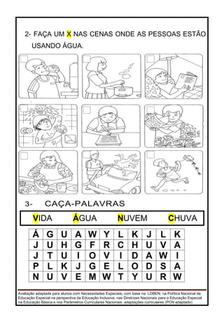 Avaliação adaptada para alunos com Necessidades Especiais, com base na LDBEN; na Política Nacional de
Educação Especial na perspectiva da Educação Inclusiva; nas Diretrizes Nacionais para a Educação Especial
na Educação Básica e nos Parâmetros Curriculares Nacionais: adaptações curriculares (PCN adaptado).
2- FAÇA UM X NAS CENAS ONDE AS PESSOAS ESTÃO
USANDO ÁGUA.
3- CAÇA-PALAVRAS
Á G U A W Y L K J L K
J U H G F R C H U V A
J T U I O V I D A W I
P L K J G E L O D S A
N U V E M W T Y U R W
VIDA ÁGUA NUVEM CHUVA
 