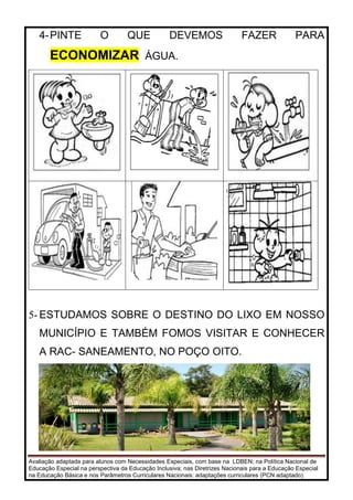 Avaliação adaptada para alunos com Necessidades Especiais, com base na LDBEN; na Política Nacional de
Educação Especial na perspectiva da Educação Inclusiva; nas Diretrizes Nacionais para a Educação Especial
na Educação Básica e nos Parâmetros Curriculares Nacionais: adaptações curriculares (PCN adaptado).
4-PINTE O QUE DEVEMOS FAZER PARA
ECONOMIZAR ÁGUA.
5- ESTUDAMOS SOBRE O DESTINO DO LIXO EM NOSSO
MUNICÍPIO E TAMBÉM FOMOS VISITAR E CONHECER
A RAC- SANEAMENTO, NO POÇO OITO.
 
