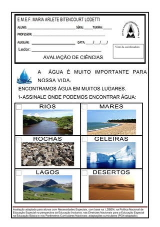 Avaliação adaptada para alunos com Necessidades Especiais, com base na LDBEN; na Política Nacional de
Educação Especial na perspectiva da Educação Inclusiva; nas Diretrizes Nacionais para a Educação Especial
na Educação Básica e nos Parâmetros Curriculares Nacionais: adaptações curriculares (PCN adaptado).
A ÁGUA É MUITO IMPORTANTE PARA
NOSSA VIDA.
ENCONTRAMOS ÁGUA EM MUITOS LUGARES.
1-ASSINALE ONDE PODEMOS ENCONTRAR ÁGUA:
RIOS MARES
ROCHAS GELEIRAS
LAGOS DESERTOS
Ledor: _____________________________
AVALIAÇÃO DE CIÊNCIAS
Visto da coordenadora
 