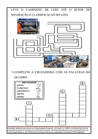 Avaliação adaptada para alunos com Necessidades Especiais, com base na LDBEN; na Política Nacional de
Educação Especial na perspectiva da Educação Inclusiva; nas Diretrizes Nacionais para a Educação Especial
na Educação Básica e nos Parâmetros Curriculares Nacionais: adaptações curriculares (PCN adaptado).
LEVE O CAMINHÃO DE LIXO ATÉ O SETOR DE
SEPARAÇÃO E CLASSIFICAÇAÕ DO LIXO
7- COMPLETE A CRUZADINHA COM AS PALAVRAS DO
QUADRO.
 