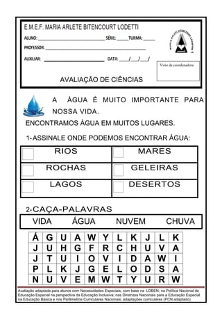 Avaliação adaptada para alunos com Necessidades Especiais, com base na LDBEN; na Política Nacional de
Educação Especial na perspectiva da Educação Inclusiva; nas Diretrizes Nacionais para a Educação Especial
na Educação Básica e nos Parâmetros Curriculares Nacionais: adaptações curriculares (PCN adaptado).
A ÁGUA É MUITO IMPORTANTE PARA
NOSSA VIDA.
ENCONTRAMOS ÁGUA EM MUITOS LUGARES.
1-ASSINALE ONDE PODEMOS ENCONTRAR ÁGUA:
RIOS MARES
ROCHAS GELEIRAS
LAGOS DESERTOS
2-CAÇA-PALAVRAS
Á G U A W Y L K J L K
J U H G F R C H U V A
J T U I O V I D A W I
P L K J G E L O D S A
N U V E M W T Y U R W
Ledor: _____________________________
AVALIAÇÃO DE CIÊNCIAS
Visto da coordenadora
VIDA ÁGUA NUVEM CHUVA
 