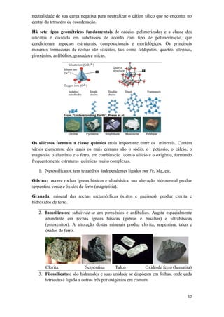 10
neutralidade de sua carga negativa para neutralizar o cátion silíco que se encontra no
centro do tetraedro de coordenação.
Há sete tipos geométricos fundamentais de cadeias polimerizadas e a classe dos
silicatos é dividida em subclasses de acordo com tipo de polimerização, que
condicionam aspectos estruturais, composicionais e morfológicos. Os principais
minerais formadores de rochas são silicatos, tais como feldspatos, quartzo, olivinas,
piroxênios, anfibólios, granadas e micas.
Os silicatos formam a classe química mais importante entre os minerais. Contém
vários elementos, dos quais os mais comuns são o sódio, o potássio, o cálcio, o
magnésio, o alumínio e o ferro, em combinação com o silício e o oxigênio, formando
frequentemente estruturas químicas muito complexas.
1. Nesossilicatos: tem tetraedros independentes ligados por Fe, Mg, etc.
Olivina: ocorre rochas ígneas básicas e ultrabásica, sua alteração hidrotermal produz
serpentina verde e óxidos de ferro (magnetitia).
Granada: mineral das rochas metamórficas (xistos e gnaisses), produz clorita e
hidróxidos de ferro.
2. Inossilicatos: subdivide-se em piroxênios e anfibólios. Augita especialmente
abundante em rochas ígneas básicas (gabros e basaltos) e ultrabásicas
(piroxenitos). A alteração destas minerais produz clorita, serpentina, talco e
óxidos de ferro.
Clorita. Serpentina Talco Oxido de ferro (hematita)
3. Filossilicatos: são hidratados e suas unidade se dispóesm em folhas, onde cada
tetraedro é ligado a outros três por oxigênios em comum.
 