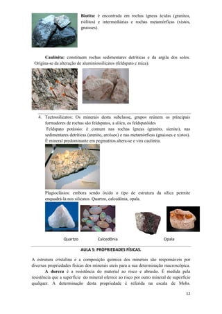 12
Biotita: é encontrada em rochas ígneas ácidas (granitos,
riólitos) e intermediárias e rochas metamórficas (xistos,
gnaisses).
Caulinita: constituem rochas sedimentares detríticas e da argila dos solos.
Origina-se da alteração de aluminiossilicatos (feldspato e mica).
4. Tectossilicatos: Os minerais desta subclasse, grupos reúnem os principais
formadores de rochas são feldspatos, a sílica, os feldspatóides
Feldspato potássio: é comum nas rochas ígneas (granito, sienito), nas
sedimentares detríticas (arenito, arcóseo) e nas metamórficas (gnaisses e xistos).
É mineral predominante em pegmatitos.altera-se e vira caulinita.
Plagioclásios: embora sendo óxido o tipo de estrutura da sílica permite
enquadrá-la nos silicatos. Quartzo, calcedônia, opala.
Quartzo Calcedônia Opala
AULA 5: PROPRIEDADES FÍSICAS.
A estrutura cristalina e a composição química dos minerais são responsáveis por
diversas propriedades físicas dos minerais uteis para a sua determinação macroscópica.
A dureza é a resistência do material ao risco e abrasão. É medida pela
resistência que a superfície do mineral oferece ao risco por outro mineral de superfície
qualquer. A determinação desta propriedade é referida na escala de Mohs.
 