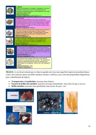 14
TRAÇO: é a cor do pó mineral que se observa quando este risca uma superfície áspera de porcelana branca
e dura. Nos minerais opacos de brilho metálico (óxidos e sulfetos), esta é uma das propriedades diagnósticas
para a identificação da espécie.
 Transparentes e translúcidos: possuem traço branco;
 Escuros de brilho não metálico: possuem um traço normalmente mais claro do que a sua cor;
 Brilho metálico: possuem traço geralmente mais escuro do que a cor.
 