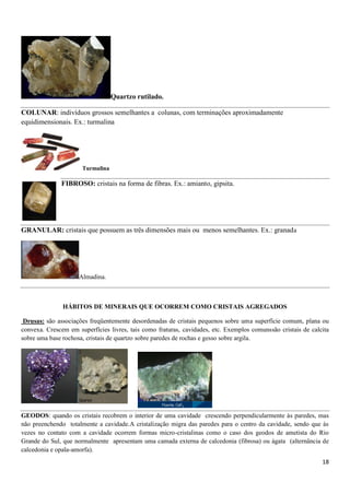18
Quartzo rutilado.
COLUNAR: indivíduos grossos semelhantes a colunas, com terminações aproximadamente
equidimensionais. Ex.: turmalina
Turmalina
FIBROSO: cristais na forma de fibras. Ex.: amianto, gipsita.
GRANULAR: cristais que possuem as três dimensões mais ou menos semelhantes. Ex.: granada
Almadina.
HÁBITOS DE MINERAIS QUE OCORREM COMO CRISTAIS AGREGADOS
Drusas: são associações freqüentemente desordenadas de cristais pequenos sobre uma superfície comum, plana ou
convexa. Crescem em superfícies livres, tais como fraturas, cavidades, etc. Exemplos comunssão cristais de calcita
sobre uma base rochosa, cristais de quartzo sobre paredes de rochas e gesso sobre argila.
GEODOS: quando os cristais recobrem o interior de uma cavidade crescendo perpendicularmente às paredes, mas
não preenchendo totalmente a cavidade.A cristalização migra das paredes para o centro da cavidade, sendo que às
vezes no contato com a cavidade ocorrem formas micro-cristalinas como o caso dos geodos de ametista do Rio
Grande do Sul, que normalmente apresentam uma camada externa de calcedonia (fibrosa) ou ágata (alternância de
calcedonia e opala-amorfa).
 