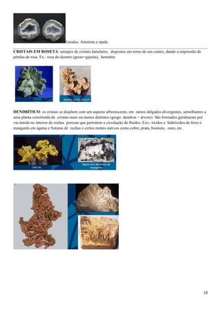 19
Geodos: Ametista e opala.
CRISTAIS EM ROSETA: arranjos de cristais lamelares, dispostos em torno de um centro, dando a impressão de
pétalas de rosa. Ex.: rosa do deserto (gesso=gipsita), hematita
DENDRÍTICO: os cristais se dispõem com um aspecto arborescente, em ramos delgados divergentes, semelhantes a
uma planta constituída de cristais mais ou menos distintos (grego: dendron = árvore). São formados geralmente por
via úmida no interior de rochas porosas que permitem a circulação de fluidos. Exs.: óxidos e hidróxidos de ferro e
manganês em ágatas e fraturas de rochas e certos metais nativos como cobre, prata, bismuto, ouro, etc.
 