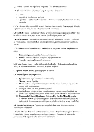 2
Cf.. Fratura – quebra em superfície irregulares. Ex: fratura conchoidal
c. Brilho: resultante da reflexão da luz pela superfície do mineral
· - vítreo
· - metálico: metais puros, sulfetos.
· - peroláceo / pérleo / sedoso: resultado de reflexões múltiplas de superfícies dos
minerais
d. Cor: deve-se à luz transmitida através do mineral ou refletida Traço: cor do delgado
depósito deixado pelo mineral sobre uma superfície abrasiva
e. Densidade: massa / unidade de volume (g/cm3)É medida pelo peso específico = peso
do mineral no ar ÷ pelo peso de um volume igual de água pura a 4oC
f. Hábito do cristal:: forma de crescimento do cristal. Reflexo da estrutura cristalina e
da velocidade de crescimento Ex: laminar, prismático, piramidal, acicular (agulhas),
fibroso
2. Textura Refere-se ao tamanho, à forma e ao arranjo dos cristais ou grãos numa
rocha
· Tamanho / granulometria: fino /médio /grosso
· Forma: acicular, achatado, alongado, equigranular, etc.
· Arranjo: organização segundo estruturas
3. Origem Onde e como a rocha foi formada Ex: Rocha vulcânica (consolidação de
lavas) vs. Rocha formada pela litificação de areias de praia
4. Tipos de Rochas São 03 grandes grupos de rochas
4.1. Rochas Ígneas ou Magmáticas
· Ignis (latim) = fogo (das erupções vulcânicas)
· Magma = rocha fundida
· Massa em fusão, originada nas profundezas da crosta ou porção superior do
manto, onde temperaturas
· alcançam 700oC ou mais, fundindo rochas
a) Rochas Ígneas formam-se pela consolidação do magma em profundidade na
crosta* ou à superfície** Rochas Intrusivas* Rochas extrusivas ou vulcânicas**
b) Composição Mineral Dominante: Silicatos Ex: Qz, Fd, Mica, Piroxênio,
Anfibólio, Olivina (silicatos em grande parte se fundem em condições de P e T
de formação dos magmas; os óxidos em geral não se fundem nessas condições)
4.2. Rochas Sedimentares Formam-se à superfície da crosta, pelo soterramento e
litificação de sedimentos
a. Sedimentos ou Depósitos Sedimentares · Acúmulo de partículas ou grãos de rochas
e organismos (areias, cascalhos, conchas) preexistentes · Resultam de atuação de
processos de intemperismo* e erosão** + transporte
 