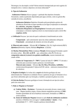3
Desintegra e/ou decompõe a rocha* Retira material intemperizado por meio agentes de
transporte (rios e ventos) e deposita-o em áreas rebaixadas**
b. Tipos de Sedimentos
· Sedimentos Clásticos Klastos (grego) = quebrado São depósitos formados
fisicamente, sendo as partículas depositadas pela água corrente, vento ou geleira Ex:
camadas de areias, cascalheiras
· Sedimentos Químicos Depósitos formados pela precipitação química de
substâncias dissolvidas na água marinha ou em lagos (evaporação ou saturação)
Ex: calcários , sal gema, evaporitos
· Sedimentos Bioquímicos ou Organogênicos Formados pelo acúmulo de
caracapaças e estruturas orgânicas (micro ou macroscópicas) após a morte Ex:
coquinas, turfas
c. Litificação Processo ´por meio do qual o sedimento é transformado em rocha
· Compactação – pelo soterramento /peso da coluna sedimentar sobreposta
· Cimentação – precipitação de minerais em torno dos grãos
d. Minerais mais comuns – Silicatos R. S. Clásticas: ( Qz, Fd, Argilo-minerais) R. S.
Químicas (Dolomita; Gipsita; Halita) e Biogênicas : (Calcita)
4.3 Rochas Metamórficas Meta (mudança) Morphe (forma) [grego] Formadas a partir
de outras rochas – R.I., R.S. ou R.M. – que, submetidas a altas P e T, têm sua
composições mineral, textural e/ou química modificadas, mesmo mantendo seu
estado sólido.
· Limites de Temperatura T < 700°C ? ponto de fusão T > 250°C ? T elevada o
suficiente para ocasionar reações químicas e recristalização
· Minerais mais comuns – Silicatos Qz, Fd, Mica, Piroxênios, Anfibólios
cianita/estaurolita/granada ® típicas de R.M. calcita – mármores (metamorfismo
de calcários)
5. Registro Geológico As rochas são o arquivo da história geológica de uma
determinada área Traduzem as condições físicas e químicas em que se formaram e/ou a
que foram submetidas após sua formação, e também a posição de gênese na crosta
6 Ciclo das Rochas Processos geológicos levam à formação de um tipo de rocha a
partir dos outros dois
7. Onde os Magmas se Formam?
a) Cadeias Médio – Oceânicas · Correntes de convecção elevam o manto nesta
zona · Magma basáltico migra e forma câmaras magmáticas próximo à CMO ·
Grandes quantidades de lavas basálticas extravasam, formando as. CMO e a
crosta oceânica
b) Zonas de Subducção Magmas formam-se pela fusão de sedimentos oceânicos
(arenitos e folhelhos ricos em água) + crosta oceânica + manto ~ 5 km
profundidade ® T ~ 150°C (reações químicas intensificadas)
 
