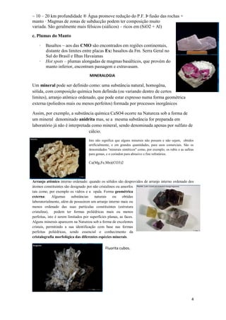 4
~ 10 – 20 km profundidade ® Água promove redução do P.F. Þ fusão das rochas +
manto · Magmas de zonas de subducção podem ter composição muito
variada. São geralmente mais félsicos (siálicos) – ricos em (SiO2 + Al)
c. Plumas do Manto
· Basaltos ~ aos das CMO são encontrados em regiões continentais,
distante dos limites entre placas Ex: basaltos da Fm. Serra Geral no
Sul do Brasil e Ilhas Havaianas
· Hot spots – plumas alongadas de magmas basálticos, que provém do
manto inferior, encontram passagem e extravasam.
MINERALOGIA
Um mineral pode ser definido como: uma substância natural, homogêna,
sólida, com composição química bem definida (ou variando dentro de certos
limites), arranjo atômico ordenado, que pode estar expresso numa forma geométrica
externa (poliedros mais ou menos perfeitos) formada por processos inorgânicos
Assim, por exemplo, a substância química CaSO4 ocorre na Natureza sob a forma de
um mineral denominado anidrita mas, se a mesma substância for preparada em
laboratório já não é interpretada como mineral, sendo denominada apenas por sulfato de
cálcio.
Isto não significa que alguns minerais não possam e não sejam, obtidos
artificialmente, e em grandes quantidades, para usos comerciais. São os
denomidados "minerais sintéticos" como, por exemplo, os rubis e as safiras
para gemas, e o corindon para abrasivo e fins refratários.
Ca(Mg,Fe,Mn)(CO3)2
Arranjo atômico interno ordenado: quando os sólidos são desprovidos de arranjo interno ordenado dos
átomos constituintes são designado por não cristalinos ou amorfos
tais como, por exemplo os vidros e a opala. Forma geométrica
externa: Algumas substâncias naturais ou obtidas
laboratorialmente, além de possuirem um arranjo interno mais ou
menos ordenado das suas partículas constituintes (estrutura
cristalina), podem ter formas poliédricas mais ou menos
perfeitas, isto é serem limitados por superfícies planas, as faces.
Alguns minerais aparecem na Natureza sob a forma de excelentes
cristais, permitindo a sua identificação com base nas formas
perfeitas poliédricas, sendo essencial o conhecimento da
cristalografia morfológica das diferentes espécies minerais.
Fluorita cubos.
 