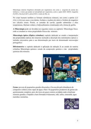 5
Mineralogia minerais biogênicos (formados por organismos), tais como a aragonita da concha dos
moluscos, e outros que podem ser precipitado por organismos, como a opala (SiO2 nH2O), magnetita
(Fe3O4 ), fluorita (CaF2 ), pirita (FeS2 ), óxidos de Mn, etc.
No corpo humano também se formam substâncias minerais, tais como a apatita [Ca5
(PO4 )3 (OH)] nos ossos e nos dentes; fosfatos e oxalatos de cálcio e fosfatos de magnésio
nos cálculos renais. Porém, as camadas de carvão, quando submetidas a altas
temperaturas, libertam voláteis e hidrocarbonetos cristalizando sob a forma de grafita.
A Mineralogia pode ser dividida nos seguintes ramos ou capítulos: Mineralogia física:
onde se estudam as várias propriedades físicas dos minerais.
Mineralogia óptica (Óptica cristalina): capítulo dedicado ao estudo e interpretação
das propriedades ópticas dos minerais incluindo a descrição dos instrumentos ópticos e
métodos necessários para a sua determinação por meio do denominado microscópio
petrográfico.
Difratometria x: capítulo dedicado à aplicação da radiação X ao estudo da matéria
cristalina Mineralogia química: estudo da composição química e das propriedades
químicas dos minerais.
Gema: provem de pegmatitos grandes dimensões é favorecido pela abundancia de
compostos voláteis como vapor de água e flúor. Os pegmatitos produtores de gemas são
quimicamente complexo, pois são ricos em gases contem cavidades onde cristalizam
minerais grandes e límpidos e bem formados.O diamante, rubi, safira, esmeralda, água
marinha e turmalina.
 