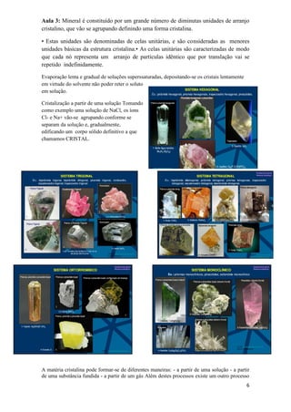 6
Aula 3: Mineral é constituído por um grande número de diminutas unidades de arranjo
cristalino, que vão se agrupando definindo uma forma cristalina.
• Estas unidades são denominadas de celas unitárias, e são consideradas as menores
unidades básicas da estrutura cristalina.• As celas unitárias são caracterizadas de modo
que cada nó representa um arranjo de partículas idêntico que por translação vai se
repetido indefinidamente.
Evaporação lenta e gradual de soluções superssaturadas, depositando-se os cristais lentamente
em virtude do solvente não poder reter o soluto
em solução.
Cristalização a partir de uma solução Tomando
como exemplo uma solução de NaCl, os íons
Cl- e Na+ vão-se agrupando conforme se
separam da solução e, gradualmente,
edificando um corpo sólido definitivo a que
chamamos CRISTAL.
A matéria cristalina pode formar-se de diferentes maneiras: - a partir de uma solução - a partir
de uma substância fundida - a partir de um gás Além destes processos existe um outro processo
 